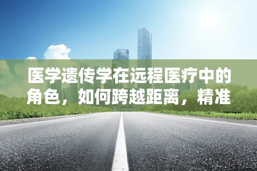 医学遗传学在远程医疗中的角色，如何跨越距离，精准解读遗传信息？