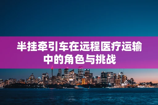 半挂牵引车在远程医疗运输中的角色与挑战