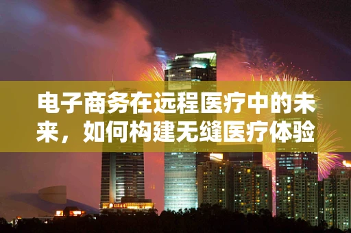 电子商务在远程医疗中的未来，如何构建无缝医疗体验？