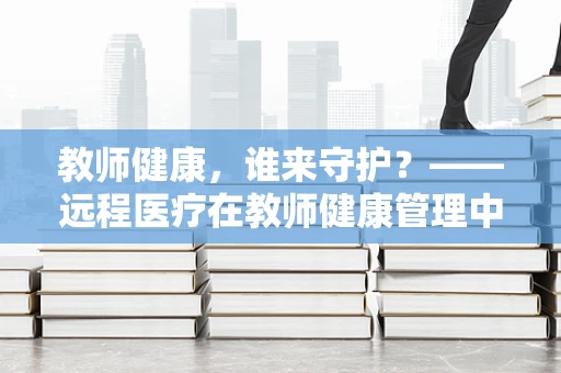 教师健康，谁来守护？——远程医疗在教师健康管理中的应用与挑战