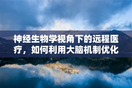 神经生物学视角下的远程医疗，如何利用大脑机制优化患者体验？