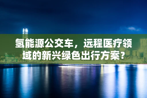 氢能源公交车，远程医疗领域的新兴绿色出行方案？