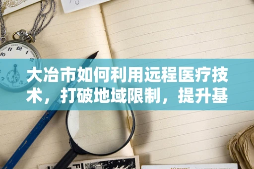 大冶市如何利用远程医疗技术，打破地域限制，提升基层医疗服务？