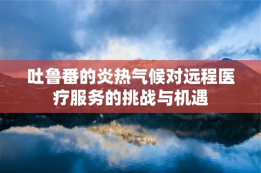 吐鲁番的炎热气候对远程医疗服务的挑战与机遇
