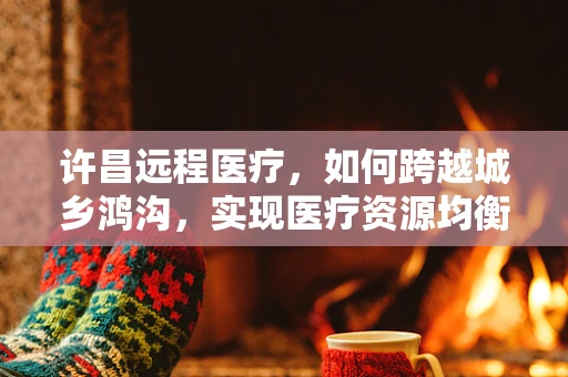 许昌远程医疗，如何跨越城乡鸿沟，实现医疗资源均衡？