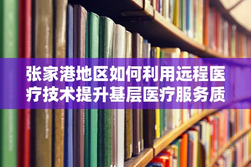 张家港地区如何利用远程医疗技术提升基层医疗服务质量？