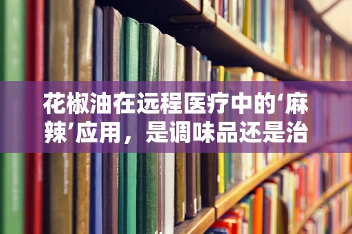 花椒油在远程医疗中的‘麻辣’应用，是调味品还是治疗剂？