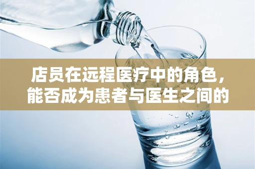 店员在远程医疗中的角色，能否成为患者与医生之间的桥梁？