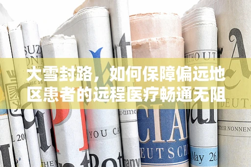 大雪封路，如何保障偏远地区患者的远程医疗畅通无阻？