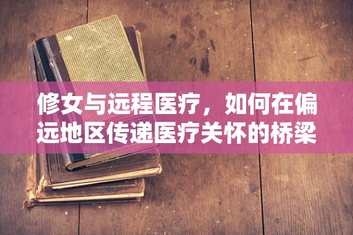 修女与远程医疗，如何在偏远地区传递医疗关怀的桥梁？