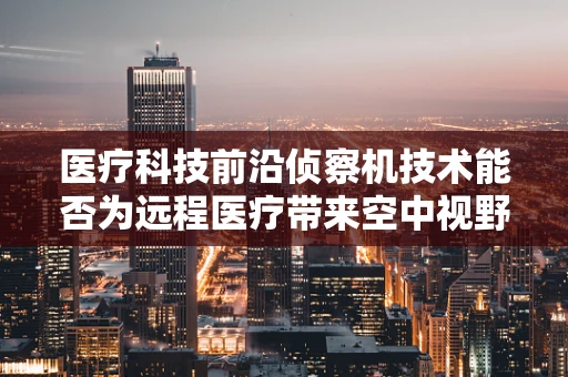 医疗科技前沿侦察机技术能否为远程医疗带来空中视野的革新？