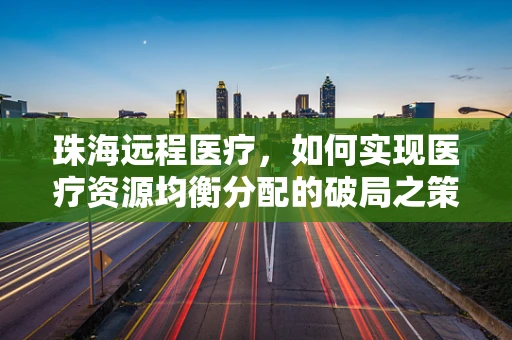 珠海远程医疗，如何实现医疗资源均衡分配的破局之策？