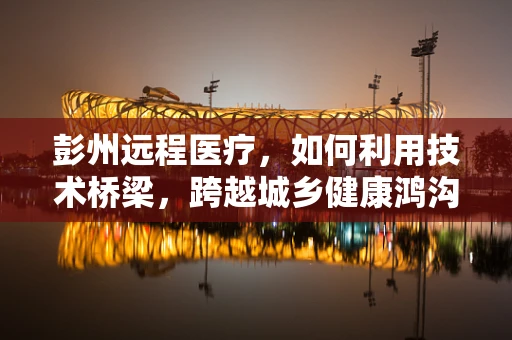 彭州远程医疗，如何利用技术桥梁，跨越城乡健康鸿沟？