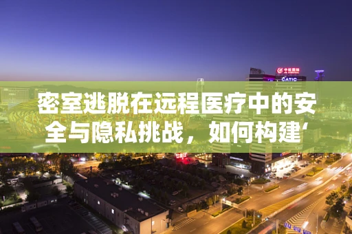 密室逃脱在远程医疗中的安全与隐私挑战，如何构建‘虚拟密室’的防护网？