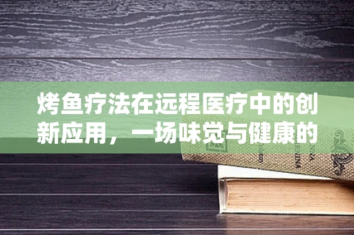 烤鱼疗法在远程医疗中的创新应用，一场味觉与健康的双重盛宴？
