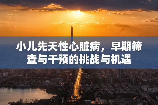 小儿先天性心脏病，早期筛查与干预的挑战与机遇