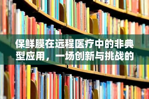 保鲜膜在远程医疗中的非典型应用，一场创新与挑战的对话
