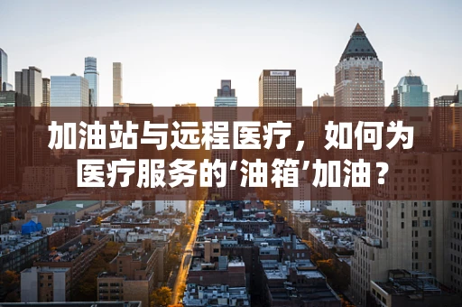 加油站与远程医疗，如何为医疗服务的‘油箱’加油？
