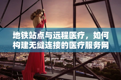 地铁站点与远程医疗，如何构建无缝连接的医疗服务网络？