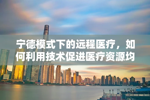 宁德模式下的远程医疗，如何利用技术促进医疗资源均衡？