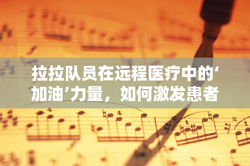 拉拉队员在远程医疗中的‘加油’力量，如何激发患者治疗积极性？