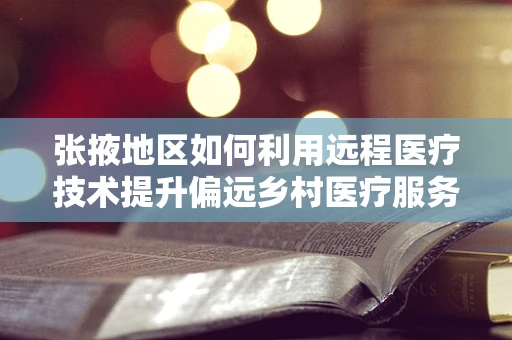 张掖地区如何利用远程医疗技术提升偏远乡村医疗服务？