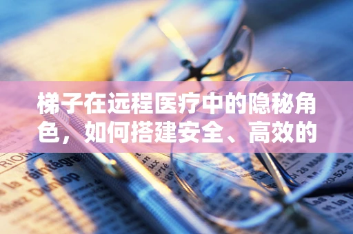 梯子在远程医疗中的隐秘角色，如何搭建安全、高效的数字桥梁？