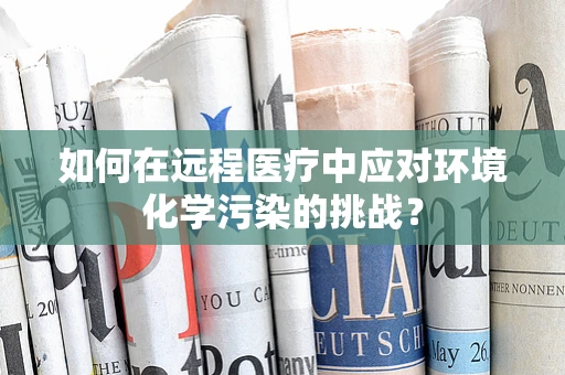 如何在远程医疗中应对环境化学污染的挑战？