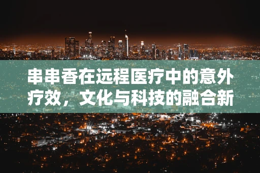 串串香在远程医疗中的意外疗效，文化与科技的融合新探索？