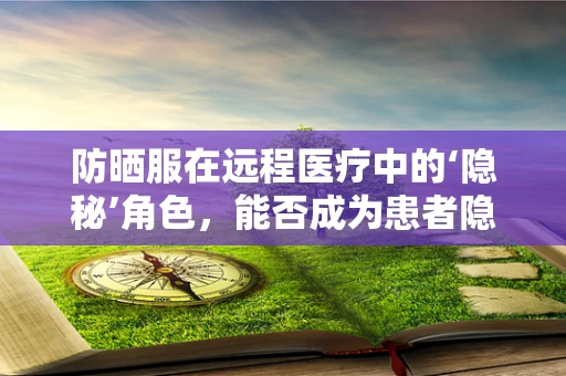 防晒服在远程医疗中的‘隐秘’角色，能否成为患者隐私的守护者？