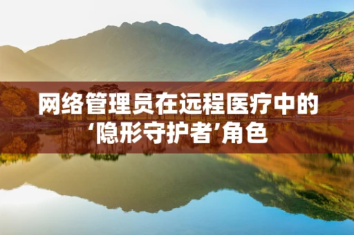 网络管理员在远程医疗中的‘隐形守护者’角色