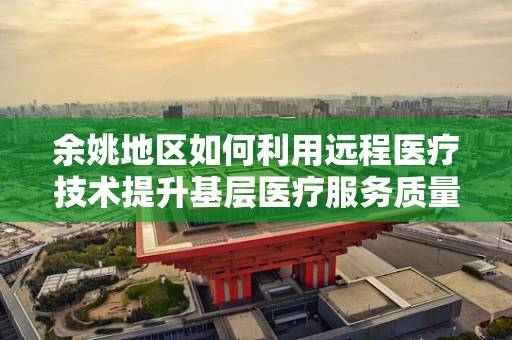 余姚地区如何利用远程医疗技术提升基层医疗服务质量？