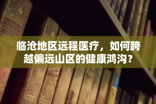 临沧地区远程医疗，如何跨越偏远山区的健康鸿沟？