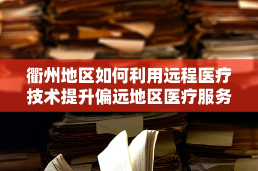 衢州地区如何利用远程医疗技术提升偏远地区医疗服务？