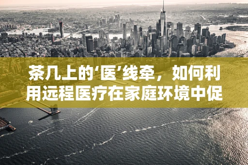 茶几上的‘医’线牵，如何利用远程医疗在家庭环境中促进健康监测？