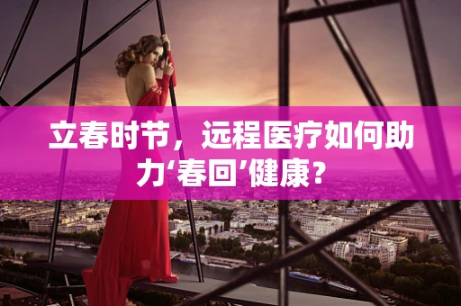 立春时节，远程医疗如何助力‘春回’健康？