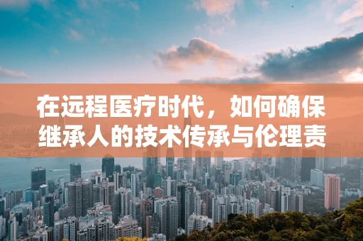 在远程医疗时代，如何确保继承人的技术传承与伦理责任？