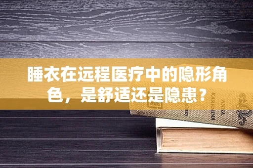 睡衣在远程医疗中的隐形角色，是舒适还是隐患？