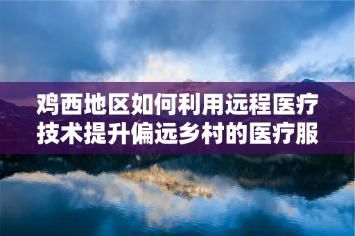 鸡西地区如何利用远程医疗技术提升偏远乡村的医疗服务质量？