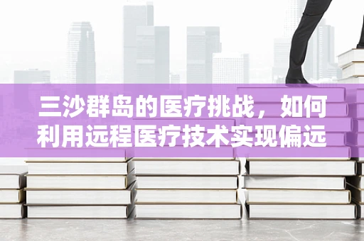 三沙群岛的医疗挑战，如何利用远程医疗技术实现偏远地区的健康守护？