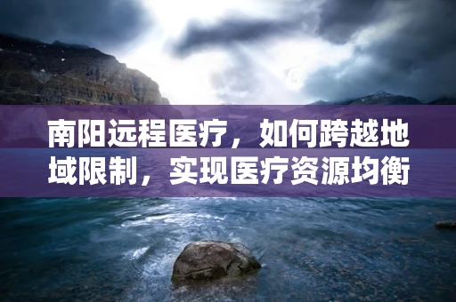 南阳远程医疗，如何跨越地域限制，实现医疗资源均衡？