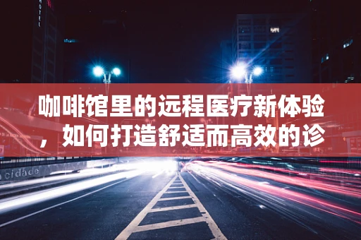 咖啡馆里的远程医疗新体验，如何打造舒适而高效的诊疗环境？