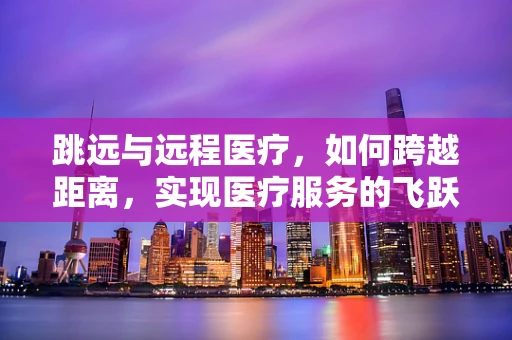 跳远与远程医疗，如何跨越距离，实现医疗服务的飞跃？