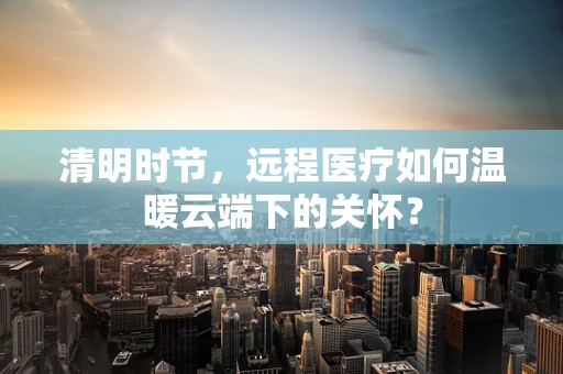 清明时节，远程医疗如何温暖云端下的关怀？