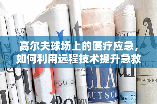 高尔夫球场上的医疗应急，如何利用远程技术提升急救效率？