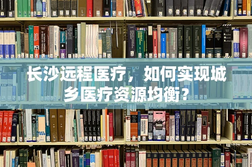长沙远程医疗，如何实现城乡医疗资源均衡？