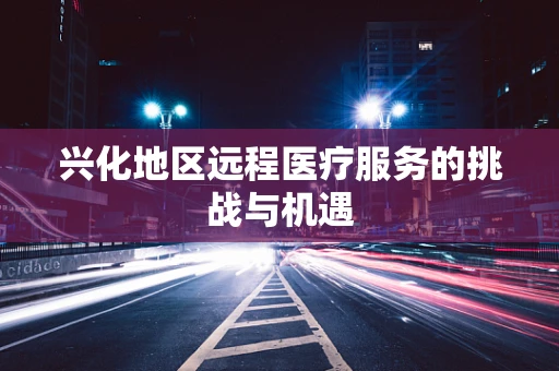 兴化地区远程医疗服务的挑战与机遇