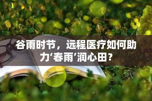 谷雨时节，远程医疗如何助力‘春雨’润心田？