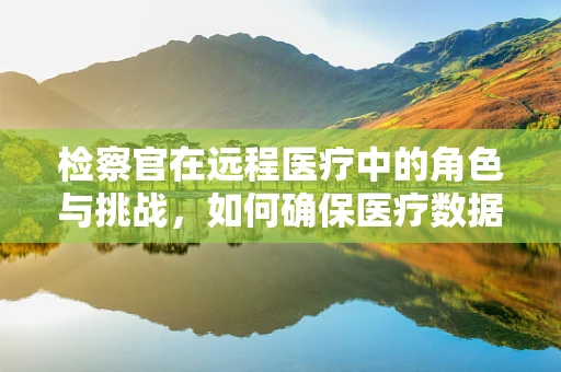 检察官在远程医疗中的角色与挑战，如何确保医疗数据的安全与合法性？