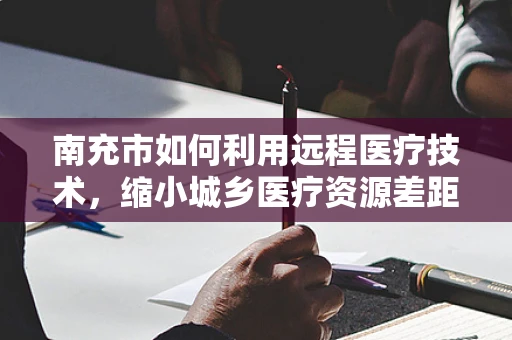 南充市如何利用远程医疗技术，缩小城乡医疗资源差距？